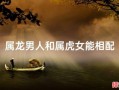 属龙男与属虎女相配吗属龙男人和属虎女人相配吗