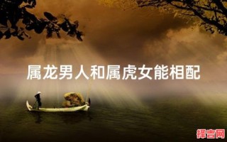 属龙男与属虎女相配吗属龙男人和属虎女人相配吗